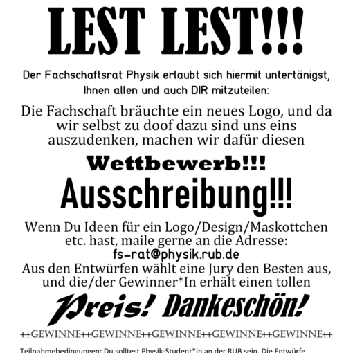 Die Fachschaft benötigt ein neues Logo! Wenn du Ideen für ein Logo/Desgin/Maskottchen etc. hast, mail gerne an die Adresse: fs-rat@physik.rub.de